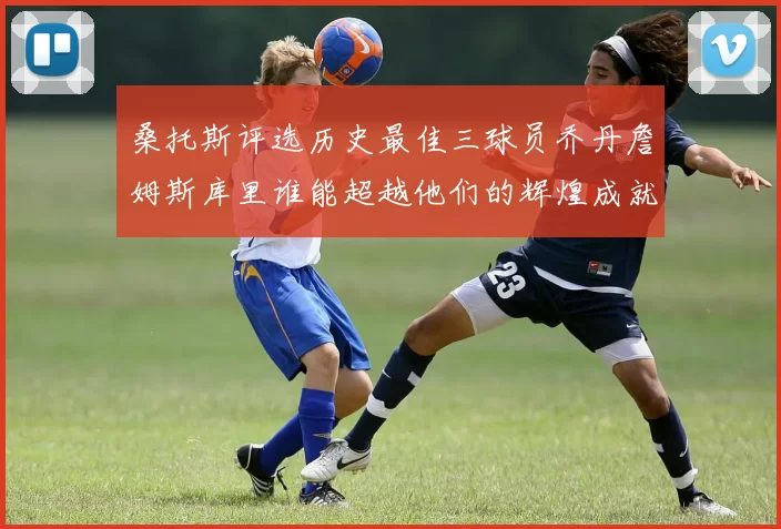 桑托斯评选历史最佳三球员乔丹詹姆斯库里谁能超越他们的辉煌成就