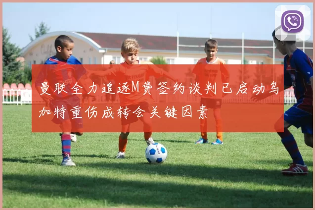 曼联全力追逐M费签约谈判已启动乌加特重伤成转会关键因素