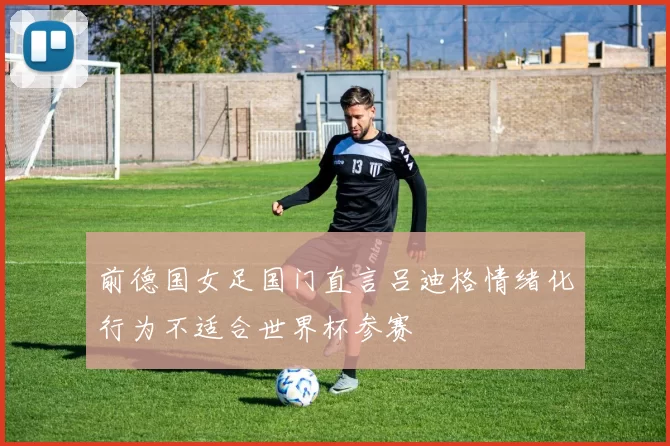 前德国女足国门直言吕迪格情绪化行为不适合世界杯参赛