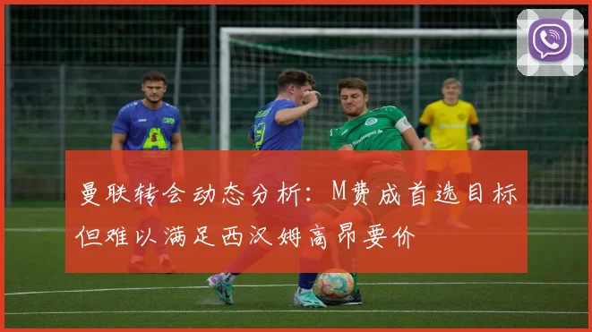 曼联转会动态分析：M费成首选目标但难以满足西汉姆高昂要价