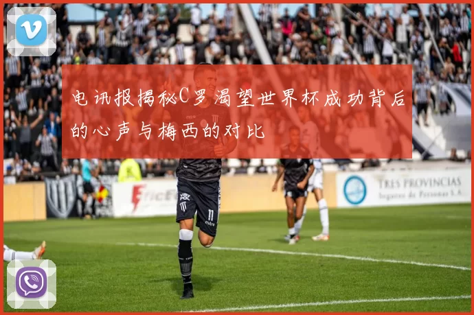 电讯报揭秘C罗渴望世界杯成功背后的心声与梅西的对比