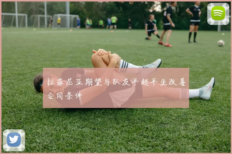拉菲尼亚期望与队友平起平坐改善合同条件