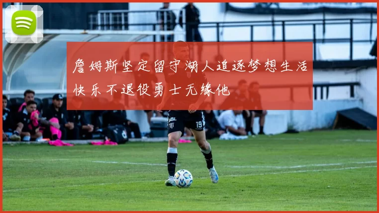 詹姆斯坚定留守湖人追逐梦想生活快乐不退役勇士无缘他