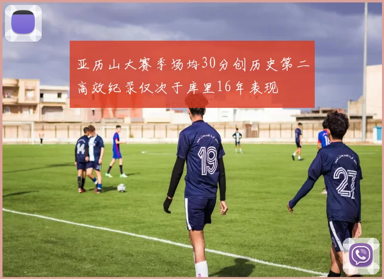 亚历山大赛季场均30分创历史第二高效纪录仅次于库里16年表现