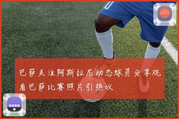 巴萨关注阿斯拉尼动态球员分享观看巴萨比赛照片引热议