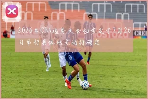 2026年CBA选秀大会初步定于7月26日举行具体地点尚待确定