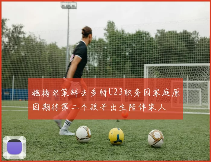 施梅尔策辞去多特U23职务因家庭原因期待第二个孩子出生陪伴家人