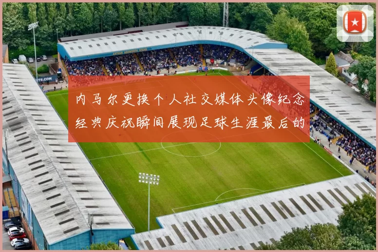 内马尔更换个人社交媒体头像纪念经典庆祝瞬间展现足球生涯最后的辉煌时刻