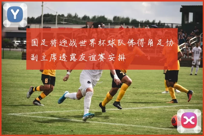 国足将迎战世界杯球队佛得角足协副主席透露友谊赛安排