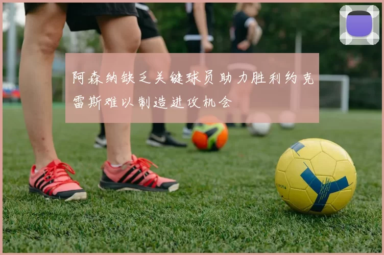 阿森纳缺乏关键球员助力胜利约克雷斯难以制造进攻机会