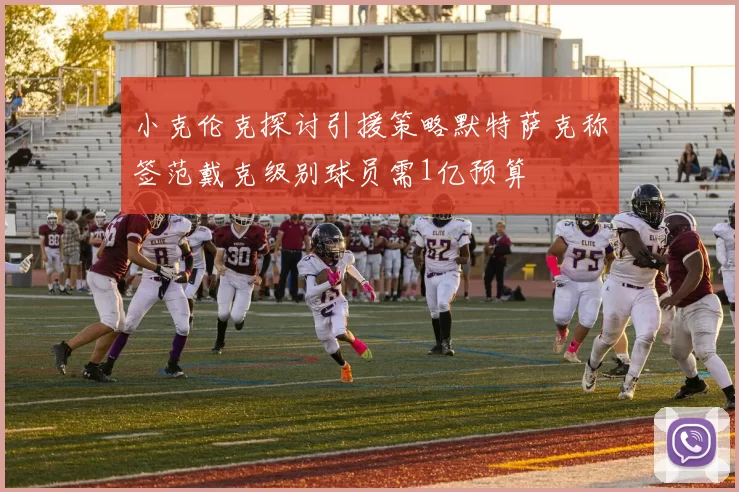 小克伦克探讨引援策略默特萨克称签范戴克级别球员需1亿预算