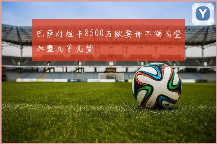 巴萨对纽卡8500万欧要价不满戈登加盟几乎无望