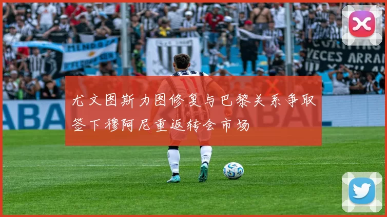 尤文图斯力图修复与巴黎关系争取签下穆阿尼重返转会市场