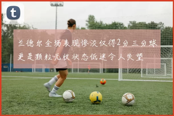 兰德尔全场表现惨淡仅得2分三分球更是颗粒无收状态低迷令人失望