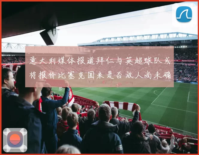 意大利媒体报道拜仁与英超球队或将报价比塞克国米是否放人尚未确定