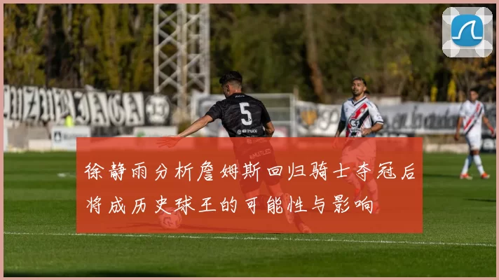徐静雨分析詹姆斯回归骑士夺冠后将成历史球王的可能性与影响