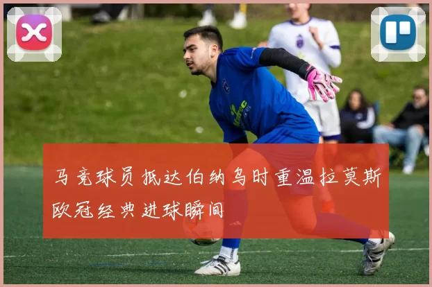 马竞球员抵达伯纳乌时重温拉莫斯欧冠经典进球瞬间