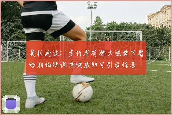 奥拉迪波：步行者有潜力逆袭只需哈利伯顿保持健康即可引发惊喜