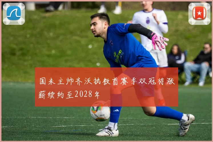 国米主帅齐沃执教首赛季双冠将涨薪续约至2028年